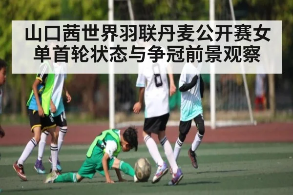 山口茜世界羽联丹麦公开赛女单首轮状态与争冠前景观察