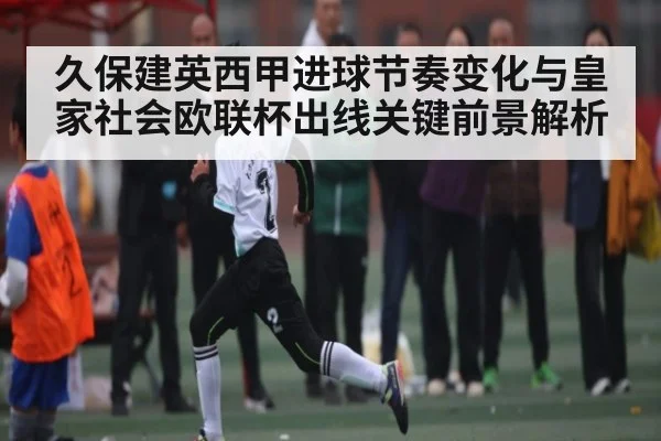 久保建英西甲进球节奏变化与皇家社会欧联杯出线关键前景解析