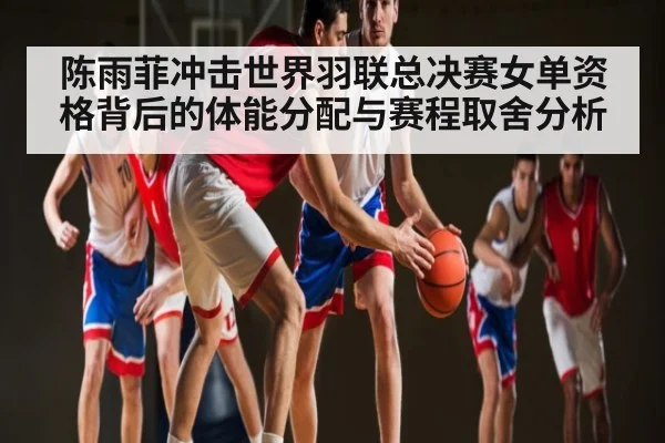 陈雨菲冲击世界羽联总决赛女单资格背后的体能分配与赛程取舍分析